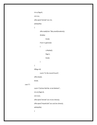 int sn,flag=0;
cin>>sn;
afile.open("std.dat",ios::in);
while(afile)
{
afile.read((char *)&s,sizeof(students));
if(!afile)
break;
if (sn==s.getsno())
{
s.display();
flag=1;
break;
}
}
if(flag==0)
cout<<"n No record Found";
afile.close();
break;
case '3' :
cout<<"nEnter Roll No. to be Deleted ";
int sn1,flag1=0;
cin>>sn1;
afile.open("std.dat",ios::in|ios::binary);
ofile.open("tmpstd.dat",ios::out|ios::binary);
while(afile)
{
 