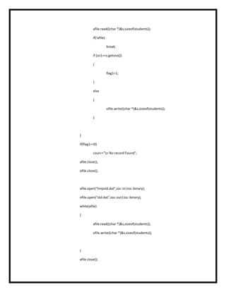 afile.read((char *)&s,sizeof(students));
if(!afile)
break;
if (sn1==s.getsno())
{
flag1=1;
}
else
{
ofile.write((char *)&s,sizeof(students));
}
}
if(flag1==0)
cout<<"n No record Found";
afile.close();
ofile.close();
afile.open("tmpstd.dat",ios::in|ios::binary);
ofile.open("std.dat",ios::out|ios::binary);
while(afile)
{
afile.read((char *)&s,sizeof(students));
ofile.write((char *)&s,sizeof(students));
}
afile.close();
 