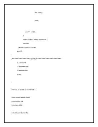 ofile.close();
break;
case '4' : exit(0);
}
cout<<"nt DO U want to continue ";
cin>>ch1;
}while(ch1=='Y'||ch1=='y');
getch();
}
/************************OUTPUT*******************************
1.Add records
2.Search Records
3.Delet Records
4.Exit
1
Enter no. of records to be Entered: 2
Enter Student Name: Daniel
Enter Roll No.: 23
Enter Fees: 1200
Enter Student Name: Max
 