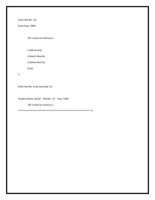 Enter Roll No.: 56
Enter Fees: 7890
DO U want to continue y
1.Add records
2.Search Records
3.Delete Records
4.Exit
2
Enter Roll No. to be searched: 23
Student Name: Daniel Roll No.: 23 Fees: 1200
DO U want to continue n
********************************************************* */
 