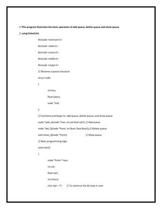 // This program illustrates the basic operation of add queue, delete queue and show queue
// using linked list.
#include <iostream.h>
#include <stdio.h>
#include <conio.h>
#include <stdlib.h>
#include <ctype.h>
// Declares a queue structure
struct node
{
int Eno;
float Salary;
node *link;
};
// Functions prototype to add queue, delete queue, and show queue
node *add_Q(node *rear, int val,float val1); // Add queue
node *del_Q(node *front, int &val, float &val1);// Delete queue
void show_Q(node *front); // Show queue
// Main programming logic
void main()
{
node *front, *rear;
int val;
float val1;
int choice;
char opt = 'Y'; // To continue the do loop in case
 