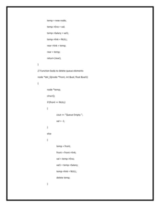 temp = new node;
temp->Eno = val;
temp->Salary = val1;
temp->link = NULL;
rear->link = temp;
rear = temp;
return (rear);
}
// Function body to delete queue elements
node *del_Q(node *front, int &val, float &val1)
{
node *temp;
clrscr();
if (front == NULL)
{
cout << "Queue Empty ";
val = -1;
}
else
{
temp = front;
front = front->link;
val = temp->Eno;
val1 = temp->Salary;
temp->link = NULL;
delete temp;
}
 