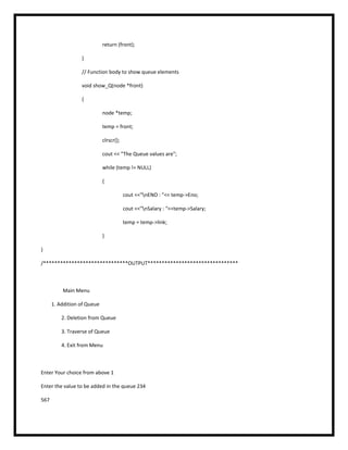 return (front);
}
// Function body to show queue elements
void show_Q(node *front)
{
node *temp;
temp = front;
clrscr();
cout << "The Queue values are";
while (temp != NULL)
{
cout <<"nENO : "<< temp->Eno;
cout <<"nSalary : "<<temp->Salary;
temp = temp->link;
}
}
/******************************OUTPUT********************************
Main Menu
1. Addition of Queue
2. Deletion from Queue
3. Traverse of Queue
4. Exit from Menu
Enter Your choice from above 1
Enter the value to be added in the queue 234
567
 