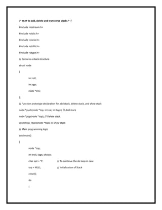 /* WAP to add, delete and transverse stacks? */
#include <iostream.h>
#include <stdio.h>
#include <conio.h>
#include <stdlib.h>
#include <ctype.h>
// Declares a stack structure
struct node
{
int roll;
int age;
node *link;
};
// Function prototype declaration for add stack, delete stack, and show stack
node *push(node *top, int val, int tage); // Add stack
node *pop(node *top); // Delete stack
void show_Stack(node *top); // Show stack
// Main programming logic
void main()
{
node *top;
int troll, tage, choice;
char opt = 'Y'; // To continue the do loop in case
top = NULL; // Initialization of Stack
clrscr();
do
{
 