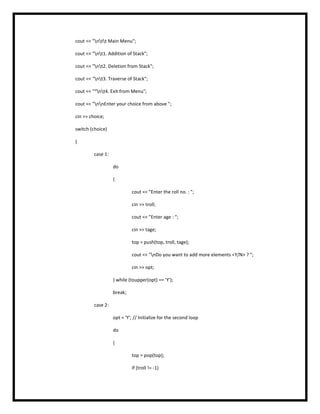 cout << "ntt Main Menu";
cout << "nt1. Addition of Stack";
cout << "nt2. Deletion from Stack";
cout << "nt3. Traverse of Stack";
cout << "“nt4. Exit from Menu";
cout << "nnEnter your choice from above ";
cin >> choice;
switch (choice)
{
case 1:
do
{
cout << "Enter the roll no. : ";
cin >> troll;
cout << "Enter age : ";
cin >> tage;
top = push(top, troll, tage);
cout << "nDo you want to add more elements <Y/N> ? ";
cin >> opt;
} while (toupper(opt) == 'Y');
break;
case 2:
opt = 'Y'; // Initialize for the second loop
do
{
top = pop(top);
if (troll != -1)
 