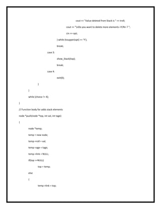 cout << "Value deleted from Stack is " << troll;
cout << "nDo you want to delete more elements <Y/N> ? ";
cin >> opt;
} while (toupper(opt) == 'Y');
break;
case 3:
show_Stack(top);
break;
case 4:
exit(0);
}
}
while (choice != 4);
}
// Function body for adds stack elements
node *push(node *top, int val, int tage)
{
node *temp;
temp = new node;
temp->roll = val;
temp->age = tage;
temp->link = NULL;
if(top ==NULL)
top = temp;
else
{
temp->link = top;
 