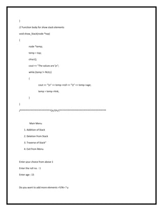 }
// Function body for show stack elements
void show_Stack(node *top)
{
node *temp;
temp = top;
clrscr();
cout << "The values are n";
while (temp != NULL)
{
cout << "n" << temp->roll << "t" << temp->age;
temp = temp->link;
}
}
/***********************OUTPUT***********************************
Main Menu
1. Addition of Stack
2. Deletion from Stack
3. Traverse of Stack“
4. Exit from Menu
Enter your choice from above 1
Enter the roll no. : 1
Enter age : 15
Do you want to add more elements <Y/N> ? y
 