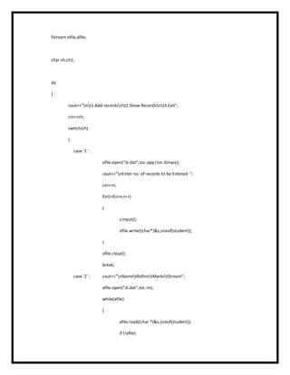 fstream ofile,afile;
char ch,ch1;
do
{
cout<<"nt1.Add recordsnt2.Show Recordsnt3.Exit";
cin>>ch;
switch(ch)
{
case '1' :
ofile.open("st.dat",ios::app|ios::binary);
cout<<"nEnter no. of records to be Entered: ";
cin>>n;
for(i=0;i<n;i++)
{
s.input();
ofile.write((char*)&s,sizeof(student));
}
ofile.close();
break;
case '2' : cout<<"nNametRollnotMarkstStream";
afile.open("st.dat",ios::in);
while(afile)
{
afile.read((char *)&s,sizeof(student));
if (!afile)
 