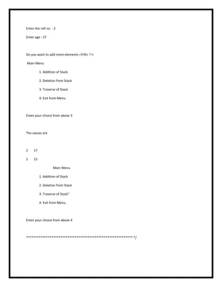 Enter the roll no. : 2
Enter age : 17
Do you want to add more elements <Y/N> ? n
Main Menu
1. Addition of Stack
2. Deletion from Stack
3. Traverse of Stack
4. Exit from Menu
Enter your choice from above 3
The values are
2 17
1 15
Main Menu
1. Addition of Stack
2. Deletion from Stack
3. Traverse of Stack“
4. Exit from Menu
Enter your choice from above 4
*********************************************************** */
 