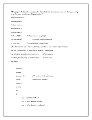 /*This program illustrates the basic operation of circular to add queue, delete queue and show queue using
array. The queue contains data of type character. */
#include <iostream.h>
#include <stdio.h>
#include <conio.h>
#include <stdlib.h>
#include <ctype.h>
#define MAX 20 // Show maximum array length
char queue[MAX]; // Declares array global variable
int front, rear; // Declares integer front and read
// Function prototypes to add queue, delete queue and show queue in array implementation
void add_Q(char queue[], int front, char val, int &rear); // Add queue
char del_Q(char queue[], int &front, int rear); // Delete queue
void show_Q(char queue[], int front, int rear); // Show queue
void main()
{
int choice;
char val;
char opt = 'Y'; // To continue the do loop in case
rear = -1; // Initialization of Queue
ront = -1;
clrscr();
do
{
cout << "ntt Main Menu";
cout << "nt1. Addition of Queue";
cout << "nt2. Deletion from Queue";
 