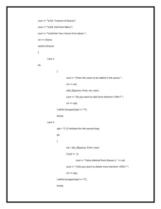 cout << "nt3. Traverse of Queue";
cout << "nt4. Exit from Menu";
cout << "nnEnter Your choice from above ";
cin >> choice;
switch (choice)
{
case 1:
do
{
cout << "Enter the value to be added in the queue ";
cin >> val;
add_Q(queue, front, val, rear);
cout << "Do you want to add more element <Y/N>? ";
cin >> opt;
} while (toupper(opt) == 'Y');
break;
case 2:
opt = 'Y';// Initialize for the second loop
do
{
val = del_Q(queue, front, rear);
if (val != -1)
cout << "Value deleted from Queue is " << val;
cout << "nDo you want to delete more element <Y/N>? ";
cin >> opt;
} while (toupper(opt) == 'Y');
break;
 