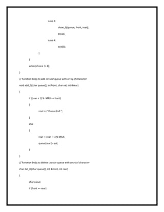 case 3:
show_Q(queue, front, rear);
break;
case 4:
exit(0);
}
}
while (choice != 4);
}
// Function body to add circular queue with array of character
void add_Q(char queue[], int front, char val, int &rear)
{
if ((rear + 1) % MAX == front)
{
cout << "Queue Full ";
}
else
{
rear = (rear + 1) % MAX;
queue[rear] = val;
}
}
// Function body to delete circular queue with array of character
char del_Q(char queue[], int &front, int rear)
{
char value;
if (front == rear)
 