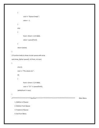{
cout << "Queue Empty ";
value = -1;
}
else
{
front = (front + 1) % MAX;
value = queue[front];
}
return (value);
}
// Function body to show circular queue with array
void show_Q(char queue[], int front, int rear)
{
clrscr();
cout << "The values are ";
do
{
front = (front + 1) % MAX;
cout << "n" << queue[front];
}while(front != rear);
}
/***********************OUTPUT************************************************ Main Menu
1. Addition of Queue
2. Deletion from Queue
3. Traverse of Queue
4. Exit from Menu
 