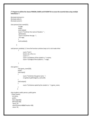 /* Program to define the classes PERSON, GAME and STUDENT & to access the essential data using multiple
inheritance.*/
#include<iostream.h>
#include<stdio.h>
#include<conio.h>
class person{ char name[21];
int age;
public:
void indata()
{cout<<"nnEnter the name of Student: " ;
gets(name);
cout<<"nnEnter the age : ";
cin>>age;
}
void outdata();
};
void person::outdata() // since the function contains loop so it is not made inline
{
cout<<"nn";
for(int i=0; i<79; i++)
cout<<"-";
cout<<"nnName of the student is: "<<name;
cout<<"nnAge of the student is : "<<age;
}
class game {
char game_name[20];
public:
void input()
{
cout<<"nnEnter the game name : ";
cin.get();cin.getline(game_name,20);
}
void output()
{
cout<<"nnGame opted by the student is : "<<game_name;
}
};
class student: public person, public game
{ float Tmarks;
int rollno;
public:
char calgrade()
{if(Tmarks>90)
return 'A';
else if(Tmarks>80&&Tmarks<=90)
return 'B';
 