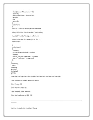 else if(Tmarks>70&&Tmarks<=80)
return 'C';
else if(Tmarks>60&&Tmarks<=70)
return 'D';
else
return 'E';
}
void enter()
{
indata(); // indata() of class person called here
cout<<"nnEnter the roll number: "; cin>>rollno;
input(); // input() of class game called here
cout<<"nnEnter total marks (out of 100) : ";
cin>>Tmarks;
}
void display()
{
outdata();
cout<<"nnRoll number : "<<rollno;
output();
cout<<"nnTotal marks are : "<<Tmarks;
cout<<"nnGrade = "<<calgrade();
}
};
void main()
{ clrscr();
student A;
A.enter();
A.display();
getch();
}
/**************************OUTPUT*********************************
Enter the name of Student: Ayashkant Mishta
Enter the age : 16
Enter the roll number: 01
Enter the game name : Kabbadi
Enter total marks (out of 100) : 95
--------------------------------------------------------------------------------------------------------------------------------------------------------
------------
Name of the student is: Ayashkant Mishra
 