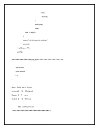 break;
s.display();
}
afile.close();
break;
case '3' : exit(0);
}
cout<<"nt DO U want to continue ";
cin>>ch1;
}while(ch1=='Y');
getch();
}
/********************** OUTPUT *********************************
1.Add records
2.Show Records
3.Exit
2
Name Rollno Marks Stream
Ayshkant 5 90 Mechanical
Shuvam 6 70 none
Bhabesh 1 78 Chemical
DO U want to continue n
*********************************************** */
 