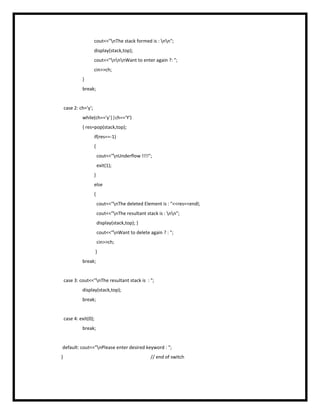 cout<<"nThe stack formed is : nn";
display(stack,top);
cout<<"nnnWant to enter again ?: ";
cin>>ch;
}
break;
case 2: ch='y';
while(ch=='y'||ch=='Y')
{ res=pop(stack,top);
if(res==-1)
{
cout<<"nUnderflow !!!!";
exit(1);
}
else
{
cout<<"nThe deleted Element is : "<<res<<endl;
cout<<"nThe resultant stack is : nn";
display(stack,top); }
cout<<"nWant to delete again ? : ";
cin>>ch;
}
break;
case 3: cout<<"nThe resultant stack is : ";
display(stack,top);
break;
case 4: exit(0);
break;
default: cout<<"nPlease enter desired keyword : ";
} // end of switch
 