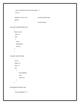 cout<<"nnChoose from the menu again ? : ";
cin>>m;
}while(m=='y'||m=='Y'); // end of do-while loop
getch();
} // end of main()
int push(int stack[],int &top,int el)
{
if(top==size-1)
return -1;
else
{
top++;
stack[top]=el;
return 0;
}
}
int pop(int stack[],int &top)
{
int ret;
if(top==-1)
return -1;
else
{
ret=stack[top];
top--;
return ret;
}
}
void display(int stack[],int top)
{
cout<<stack[top]<<"<--";
 