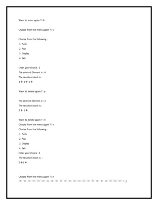 Want to enter again ?: N
Choose from the menu again ? : y
Choose from the following :
1. Push
2. Pop
3. Display
4. Exit
Enter your choice : 2
The deleted Element is : 4
The resultant stack is :
3  2  1 
Want to delete again ? : y
The deleted Element is : 3
The resultant stack is :
2  1 
Want to delete again ? : n
Choose from the menu again ? : y
Choose from the following :
1. Push
2. Pop
3. Display
4. Exit
Enter your choice : 3
The resultant stack is :
2 1 
Choose from the menu again ? : n
********************************************************************************** */
 