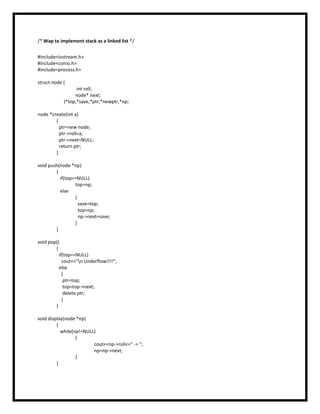 /* Wap to implement stack as a linked list */
#include<iostream.h>
#include<conio.h>
#include<process.h>
struct node {
int roll;
node* next;
}*top,*save,*ptr,*newptr,*np;
node *create(int a)
{
ptr=new node;
ptr->roll=a;
ptr->next=NULL;
return ptr;
}
void push(node *np)
{
if(top==NULL)
top=np;
else
{
save=top;
top=np;
np->next=save;
}
}
void pop()
{
if(top==NULL)
cout<<"n Underflow!!!!";
else
{
ptr=top;
top=top->next;
delete ptr;
}
}
void display(node *np)
{
while(np!=NULL)
{
cout<<np->roll<<" -> ";
np=np->next;
}
}
 