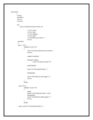 void main()
{
clrscr();
top=NULL;
int n,m;
char k,ch;
do {
cout<<"nChoose from the menu :n"
<<"n 1. Push."
<<"n 2. Pop."
<<"n 3. Display."
<<"n 4. Quit."
<<"nnEnter your choice : ";
cin>>n;
switch(n)
{
case 1: k='y';
while(k=='y'||k=='Y')
{
cout<<"n Enter element to be inserted .";
cin>>m;
newptr=create(m);
if(newptr==NULL)
cout<<"n Cannot create !!!!";
push(newptr);
cout<<"n The Stack formed is : ";
display(top);
cout<<"nn Want to enter again ?: ";
cin>>k;
}
break;
case 2: k='y';
while(k=='y'||k=='Y')
{
pop();
cout<<"n The Stack formed is : nn";
display(top);
cout<<"nn Want to delete again ?: ";
cin>>k;
}
break;
case 3: cout<<"n The Stack formed is : ";
 