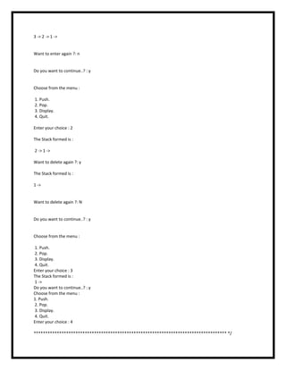 3 -> 2 -> 1 ->
Want to enter again ?: n
Do you want to continue..? : y
Choose from the menu :
1. Push.
2. Pop.
3. Display.
4. Quit.
Enter your choice : 2
The Stack formed is :
2 -> 1 ->
Want to delete again ?: y
The Stack formed is :
1 ->
Want to delete again ?: N
Do you want to continue..? : y
Choose from the menu :
1. Push.
2. Pop.
3. Display.
4. Quit.
Enter your choice : 3
The Stack formed is :
1 ->
Do you want to continue..? : y
Choose from the menu :
1. Push.
2. Pop.
3. Display.
4. Quit.
Enter your choice : 4
*********************************************************************************** */
 