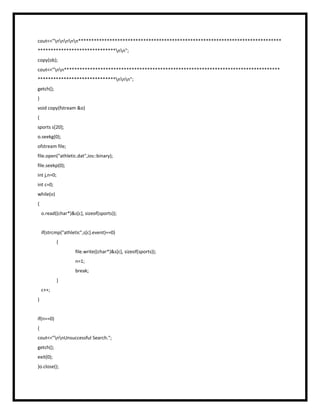 cout<<"nnnnn******************************************************************************
******************************nn";
copy(ob);
cout<<"nn***********************************************************************************
******************************nnn";
getch();
}
void copy(fstream &o)
{
sports s[20];
o.seekg(0);
ofstream file;
file.open("athletic.dat",ios::binary);
file.seekp(0);
int j,n=0;
int c=0;
while(o)
{
o.read((char*)&s[c], sizeof(sports));
if(strcmp("athletic",s[c].event)==0)
{
file.write((char*)&s[c], sizeof(sports));
n=1;
break;
}
c++;
}
if(n==0)
{
cout<<"nnUnsuccessful Search.";
getch();
exit(0);
}o.close();
 
