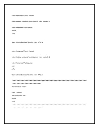 Enter the name of Event : athleltic
Enter the total number of participants in Event atlhletic : 2
Enter the name of Praticipants :
Mohak
Vikas
Want to Enter Details of Another Event (Y/N) : y
Enter the name of Event : Football
Enter the total number of participants in Event Football : 2
Enter the name of Praticipants :
Arsh
Ashu
Want to Enter Details of Another Event (Y/N) : n
*********************************************************************************************
************************************
The Records of file are :
Event = athletic
The Participants are :
Mohak
Vikas
*********************************************************************************************
************************************ */
 