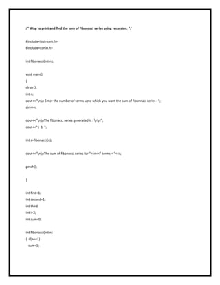 /* Wap to print and find the sum of Fibonacci series using recursion. */
#include<iostream.h>
#include<conio.h>
int fibonacci(int n);
void main()
{
clrscr();
int n;
cout<<"nn Enter the number of terms upto which you want the sum of fibonnaci series : ";
cin>>n;
cout<<"nnThe fibonacci series generated is : nn";
cout<<"1 1 ";
int s=fibonacci(n);
cout<<"nnThe sum of fibonacci series for "<<n<<" terms = "<<s;
getch();
}
int first=1;
int second=1;
int third;
int i=2;
int sum=0;
int fibonacci(int n)
{ if(n==1)
sum=1;
 