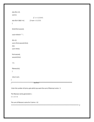 else if(n==2)
sum=2;
// n = 1 2 3 4 5
else if(n>1 && i!=n) // num = 1 1 2 3 5
{
third=first+second;
cout<<third<<” “;
if(i==2)
sum+=first+second+third;
else
sum+=third;
first=second;
second=third;
++i;
fibonacci(n);
}
return sum;
}
/*****************************OUTPUT*******************************************
Enter the number of terms upto which you want the sum of fibonnaci series : 5
The fibonacci series generated is :
1 1 2 3 5
The sum of fibonacci series for 5 terms = 12
**************************************************************************************** */
 