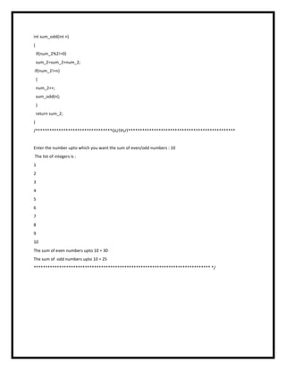 int sum_odd(int n)
{
if(num_2%2!=0)
sum_2=sum_2+num_2;
if(num_2!=n)
{
num_2++;
sum_odd(n);
}
return sum_2;
}
/*********************************OUTPUT**********************************************
Enter the number upto which you want the sum of even/odd numbers : 10
The list of integers is :
1
2
3
4
5
6
7
8
9
10
The sum of even numbers upto 10 = 30
The sum of odd numbers upto 10 = 25
**************************************************************************** */
 