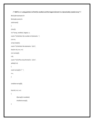 /* WAP in c++ using pointers to find the smallest and the largest element in a dynamically created array?*/
#include<iostream.h>
#include<conio.h>
void main()
{
clrscr();
int *array, smallest, largest, n;
cout<<"nnEnter the number of elements : ";
cin>>n;
array=new[n];
cout<<"nnEnter the elements : nn";
for(int i=0; i<n; i++)
cin>>array[i];
i=0;
cout<<"nnThe array formed is : nn";
while(i!=n)
{
cout<<array[i]<<" ";
i++;
}
smallest=array[0];
for(i=0; i<n; i++)
{
if(array[i]<=smallest)
smallest=array[i];
}
 