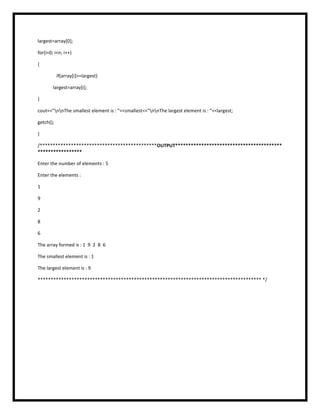 largest=array[0];
for(i=0; i<n; i++)
{
if(array[i]>=largest)
largest=array[i];
}
cout<<"nnThe smallest element is : "<<smallest<<"nnThe largest element is : "<<largest;
getch();
}
/*********************************************OUTPUT*****************************************
*****************
Enter the number of elements : 5
Enter the elements :
1
9
2
8
6
The array formed is : 1 9 2 8 6
The smallest element is : 1
The largest element is : 9
************************************************************************************** */
 