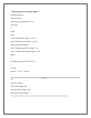 /* Wap using pointers to swap two integers. */
#include<iostream.h>
#include<conio.h>
void swap_using_pointers(int *, int *);
void main()
{
clrscr();
int a,b;
cout<<"nnEnter first integer : "; cin>>a;
cout<<"nnEnter second integer : "; cin>>b;
swap_using_pointers(&a,&b);
cout<<"nnNow value of first integer = "<<a;
cout<<"nnNow value of second integer = "<<b;
getch();
}
void swap_using_pointers(int *a,int *b)
{
int temp;
temp=*a; *a=*b; *b=temp;
}
/*****************************************OUTPUT*********************************************
***
Enter first integer : 1
Enter second integer : 100
Now value of first integer = 100
Now value of second integer = 1
**************************************************************************** */
 