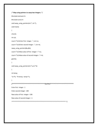 /* Wap using pointers to swap two integers. */
#include<iostream.h>
#include<conio.h>
void swap_using_pointers(int *, int *);
void main()
{
clrscr();
int a,b;
cout<<"nnEnter first integer : "; cin>>a;
cout<<"nnEnter second integer : "; cin>>b;
swap_using_pointers(&a,&b);
cout<<"nnNow value of first integer = "<<a;
cout<<"nnNow value of second integer = "<<b;
getch();
}
void swap_using_pointers(int *a,int *b)
{
int temp;
*a=*b; *b=temp; temp=*a;
}
/*****************************************OUTPUT*****************************
Enter first integer : 1
Enter second integer : 100
Now value of first integer = 100
Now value of second integer = 1
******************************************************************** */
 