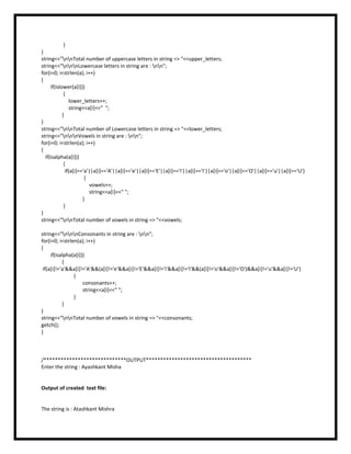 }
}
string<<"nnTotal number of uppercase letters in string => "<<upper_letters;
string<<"nnnLowercase letters in string are : nn";
for(i=0; i<strlen(a); i++)
{
if(islower(a[i]))
{
lower_letters++;
string<<a[i]<<" ";
}
}
string<<"nnTotal number of Lowercase letters in string => "<<lower_letters;
string<<"nnnVowels in string are : nn";
for(i=0; i<strlen(a); i++)
{
if(isalpha(a[i]))
{
if(a[i]=='a'||a[i]=='A'||a[i]=='e'||a[i]=='E'||a[i]=='i'||a[i]=='I'||a[i]=='o'||a[i]=='O'||a[i]=='u'||a[i]=='U')
{
vowels++;
string<<a[i]<<" ";
}
}
}
string<<"nnTotal number of vowels in string => "<<vowels;
string<<"nnnConsonants in string are : nn";
for(i=0; i<strlen(a); i++)
{
if(isalpha(a[i]))
{
if(a[i]!='a'&&a[i]!='A'&&(a[i]!='e'&&a[i]!='E'&&a[i]!='i'&&a[i]!='I'&&(a[i]!='o'&&a[i]!='O')&&a[i]!='u'&&a[i]!='U')
{
consonants++;
string<<a[i]<<" ";
}
}
}
string<<"nnTotal number of vowels in string => "<<consonants;
getch();
}
/*****************************OUTPUT*************************************
Enter the string : Ayashkant Misha
Output of created text file:
The string is : Atashkant Mishra
 