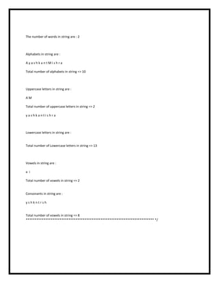 The number of words in string are : 2
Alphabets in string are :
A y a s h k a n t M i s h r a
Total number of alphabets in string => 10
Uppercase letters in string are :
A M
Total number of uppercase letters in string => 2
y a s h k a n t i s h r a
Lowercase letters in string are :
Total number of Lowercase letters in string => 13
Vowels in string are :
a i
Total number of vowels in string => 2
Consonants in string are :
y s h k n t r s h
Total number of vowels in string => 8
************************************************************************ */
 