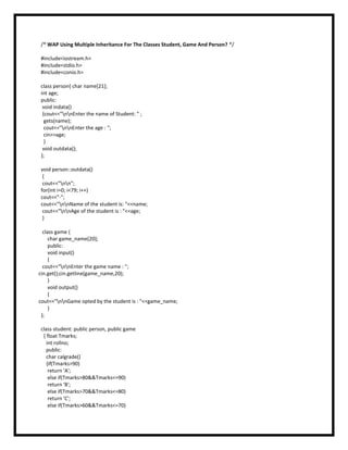 /* WAP Using Multiple Inheritance For The Classes Student, Game And Person? */
#include<iostream.h>
#include<stdio.h>
#include<conio.h>
class person{ char name[21];
int age;
public:
void indata()
{cout<<"nnEnter the name of Student: " ;
gets(name);
cout<<"nnEnter the age : ";
cin>>age;
}
void outdata();
};
void person::outdata()
{
cout<<"nn";
for(int i=0; i<79; i++)
cout<<"-";
cout<<"nnName of the student is: "<<name;
cout<<"nnAge of the student is : "<<age;
}
class game {
char game_name[20];
public:
void input()
{
cout<<"nnEnter the game name : ";
cin.get();cin.getline(game_name,20);
}
void output()
{
cout<<"nnGame opted by the student is : "<<game_name;
}
};
class student: public person, public game
{ float Tmarks;
int rollno;
public:
char calgrade()
{if(Tmarks>90)
return 'A';
else if(Tmarks>80&&Tmarks<=90)
return 'B';
else if(Tmarks>70&&Tmarks<=80)
return 'C';
else if(Tmarks>60&&Tmarks<=70)
 