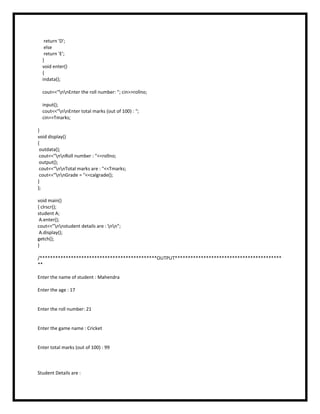 return 'D';
else
return 'E';
}
void enter()
{
indata();
cout<<"nnEnter the roll number: "; cin>>rollno;
input();
cout<<"nnEnter total marks (out of 100) : ";
cin>>Tmarks;
}
void display()
{
outdata();
cout<<"nnRoll number : "<<rollno;
output();
cout<<"nnTotal marks are : "<<Tmarks;
cout<<"nnGrade = "<<calgrade();
}
};
void main()
{ clrscr();
student A;
A.enter();
cout<<”nnstudent details are : nn”;
A.display();
getch();
}
/*********************************************OUTPUT*****************************************
**
Enter the name of student : Mahendra
Enter the age : 17
Enter the roll number: 21
Enter the game name : Cricket
Enter total marks (out of 100) : 99
Student Details are :
 