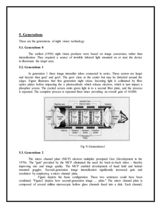 5. Generations
These are the generations of night vision technology
5.1. Generations 0
The earliest (1950) night vision products were based on image conversion, rather than
intensification. They required a source of invisible infrared light mounted on or near the device
to illuminate the target area.
5.2. Generations 1
In generation 1 three image intensifier tubes connected in series. These system are larger
and heavier than gen2 and gen3. The gen1 clear at the center but may be distorted around the
edges. Figure illustrates that first generation night vision. Incoming light is collimated by fiber
optics plates before impacting the a photocathode which release electron, which is turn impact a
phosphor screen. The excited screen emits green light in to a second fiber plate, and the process
is repeated. The complete process is repeated three times providing an overall gain of 10,000.
Fig 9:-Generations1
5.3. Generations 2
The micro channel plate (MCP) electron multiplier prompted Gen 2development in the
1970s. The "gain" provided by the MCP eliminated the need for back-to-back tubes - thereby
improving size and image quality. The MCP enabled development of hand held and helmet
mounted goggles. Second-generation image intensification significantly increased gain and
resolution by employing a micro channel plate.
Figure depicts the basic configuration. These two sentences could have been
combined: "Figure2 depicts how second-generation image ... plate." The micro channel plate is
composed of several million microscopic hollow glass channels fused into a disk. Each channel,
 