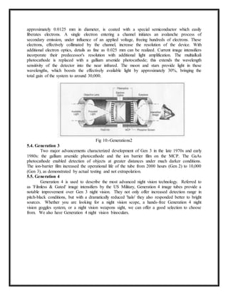 approximately 0.0125 mm in diameter, is coated with a special semiconductor which easily
liberates electrons. A single electron entering a channel initiates an avalanche process of
secondary emission, under influence of an applied voltage, freeing hundreds of electrons. These
electrons, effectively collimated by the channel, increase the resolution of the device. With
additional electron optics, details as fine as 0.025 mm can be realized. Current image intensifiers
incorporate their predecessor's resolution with additional light amplification. The multialkali
photocathode is replaced with a gallium arsenide photocathode; this extends the wavelength
sensitivity of the detector into the near infrared. The moon and stars provide light in these
wavelengths, which boosts the effectively available light by approximately 30%, bringing the
total gain of the system to around 30,000.
Fig 10:-Generations2
5.4. Generation 3
Two major advancements characterized development of Gen 3 in the late 1970s and early
1980s: the gallium arsenide photocathode and the ion barrier film on the MCP. The GaAs
photocathode enabled detection of objects at greater distances under much darker conditions.
The ion-barrier film increased the operational life of the tube from 2000 hours (Gen 2) to 10,000
(Gen 3), as demonstrated by actual testing and not extrapolation.
5.5. Generation 4
Generation 4 is used to describe the most advanced night vision technology. Referred to
as 'Filmless & Gated' image intensifiers by the US Military, Generation 4 image tubes provide a
notable improvement over Gen 3 night vision. They not only offer increased detection range in
pitch-black conditions, but with a dramatically reduced 'halo' they also responded better to bright
sources. Whether you are looking for a night vision scope, a hands-free Generation 4 night
vision goggles system, or a night vision weapons sight, we can offer a good selection to choose
from. We also have Generation 4 night vision binoculars.
 