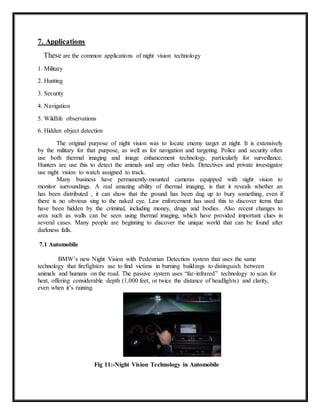 7. Applications
These are the common applications of night vision technology
1. Military
2. Hunting
3. Security
4. Navigation
5. Wildlife observations
6. Hidden object detection
The original purpose of night vision was to locate enemy target at night. It is extensively
by the military for that purpose, as well as for navigation and targeting. Police and security often
use both thermal imaging and image enhancement technology, particularly for surveillance.
Hunters are use this to detect the animals and any other birds. Detectives and private investigator
use night vision to watch assigned to track.
Many business have permanently-mounted cameras equipped with night vision to
monitor surroundings. A real amazing ability of thermal imaging, is that it reveals whether an
has been distributed , it can show that the ground has been dug up to bury something, even if
there is no obvious sing to the naked eye. Law enforcement has used this to discover items that
have been hidden by the criminal, including money, drugs and bodies. Also recent changes to
area such as walls can be seen using thermal imaging, which have provided important clues in
several cases. Many people are beginning to discover the unique world that can be found after
darkness falls.
7.1 Automobile
BMW’s new Night Vision with Pedestrian Detection system that uses the same
technology that firefighters use to find victims in burning buildings to distinguish between
animals and humans on the road. The passive system uses “far-infrared” technology to scan for
heat, offering considerable depth (1,000 feet, or twice the distance of headlights) and clarity,
even when it’s raining.
Fig 11:-Night Vision Technology in Automobile
 