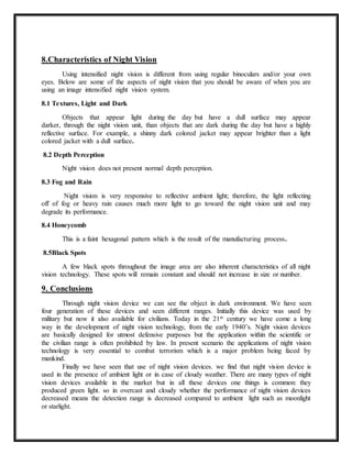 8.Characteristics of Night Vision
Using intensified night vision is different from using regular binoculars and/or your own
eyes. Below are some of the aspects of night vision that you should be aware of when you are
using an image intensified night vision system.
8.1 Textures, Light and Dark
Objects that appear light during the day but have a dull surface may appear
darker, through the night vision unit, than objects that are dark during the day but have a highly
reflective surface. For example, a shinny dark colored jacket may appear brighter than a light
colored jacket with a dull surface.
8.2 Depth Perception
Night vision does not present normal depth perception.
8.3 Fog and Rain
Night vision is very responsive to reflective ambient light; therefore, the light reflecting
off of fog or heavy rain causes much more light to go toward the night vision unit and may
degrade its performance.
8.4 Honeycomb
This is a faint hexagonal pattern which is the result of the manufacturing process.
8.5Black Spots
A few black spots throughout the image area are also inherent characteristics of all night
vision technology. These spots will remain constant and should not increase in size or number.
9. Conclusions
Through night vision device we can see the object in dark environment. We have seen
four generation of these devices and seen different ranges. Initially this device was used by
military but now it also available for civilians. Today in the 21st century we have come a long
way in the development of night vision technology, from the early 1940’s. Night vision devices
are basically designed for utmost defensive purposes but the application within the scientific or
the civilian range is often prohibited by law. In present scenario the applications of night vision
technology is very essential to combat terrorism which is a major problem being faced by
mankind.
Finally we have seen that use of night vision devices. we find that night vision device is
used in the presence of ambient light or in case of cloudy weather. There are many types of night
vision devices available in the market but in all these devices one things is common: they
produced green light. so in overcast and cloudy whether the performance of night vision devices
decreased means the detection range is decreased compared to ambient light such as moonlight
or starlight.
 