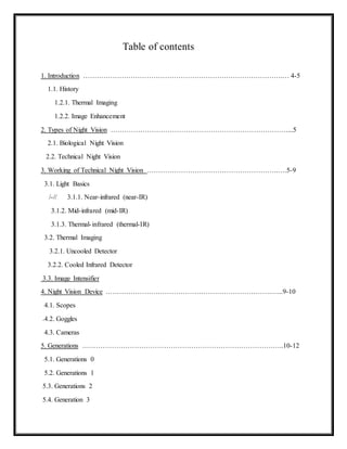 Table of contents
1. Introduction …………………………………………………………………………….… 4-5
1.1. History
1.2.1. Thermal Imaging
1.2.2. Image Enhancement
2. Types of Night Vision ……………………………………………………………………...5
2.1. Biological Night Vision
2.2. Technical Night Vision
3. Working of Technical Night Vision ………………………………………………….….5-9
3.1. Light Basics
/-// 3.1.1. Near-infrared (near-IR)
3.1.2. Mid-infrared (mid-IR)
3.1.3. Thermal-infrared (thermal-IR)
3.2. Thermal Imaging
3.2.1. Uncooled Detector
3.2.2. Cooled Infrared Detector
3.3. Image Intensifier
4. Night Vision Device ……………………………………………………………….…...9-10
4.1. Scopes
.4.2. Goggles
4.3. Cameras
5. Generations ……………………………………………………………………………..10-12
5.1. Generations 0
5.2. Generations 1
5.3. Generations 2
5.4. Generation 3
 