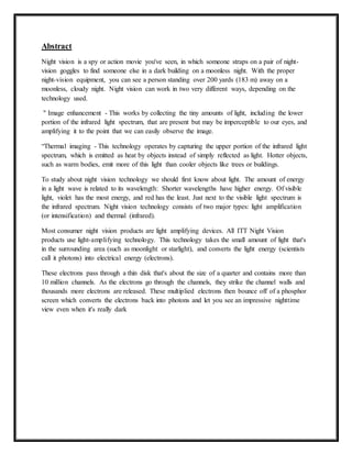 Abstract
Night vision is a spy or action movie you've seen, in which someone straps on a pair of night-
vision goggles to find someone else in a dark building on a moonless night. With the proper
night-vision equipment, you can see a person standing over 200 yards (183 m) away on a
moonless, cloudy night. Night vision can work in two very different ways, depending on the
technology used.
" Image enhancement - This works by collecting the tiny amounts of light, including the lower
portion of the infrared light spectrum, that are present but may be imperceptible to our eyes, and
amplifying it to the point that we can easily observe the image.
“Thermal imaging - This technology operates by capturing the upper portion of the infrared light
spectrum, which is emitted as heat by objects instead of simply reflected as light. Hotter objects,
such as warm bodies, emit more of this light than cooler objects like trees or buildings.
To study about night vision technology we should first know about light. The amount of energy
in a light wave is related to its wavelength: Shorter wavelengths have higher energy. Of visible
light, violet has the most energy, and red has the least. Just next to the visible light spectrum is
the infrared spectrum. Night vision technology consists of two major types: light amplification
(or intensification) and thermal (infrared).
Most consumer night vision products are light amplifying devices. All ITT Night Vision
products use light-amplifying technology. This technology takes the small amount of light that's
in the surrounding area (such as moonlight or starlight), and converts the light energy (scientists
call it photons) into electrical energy (electrons).
These electrons pass through a thin disk that's about the size of a quarter and contains more than
10 million channels. As the electrons go through the channels, they strike the channel walls and
thousands more electrons are released. These multiplied electrons then bounce off of a phosphor
screen which converts the electrons back into photons and let you see an impressive nighttime
view even when it's really dark
 