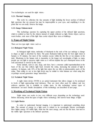 Two technologies are used for night vision:-
1.2.1. Thermal Imaging
This work by collection the tiny amounts of light including the lower portion of infrared
light spectrum that are present but may be imperceptible to your eyes, and amplifying it to the
point that we can easily observe the image.
1.2.2. Image Enhancement
This technology operates by capturing the upper portion of the infrared light spectrum,
which is emitted as heat by the objects instead of simply reflected as light. Hotter object, such as
warm bodies, emit more of this light than cooler objects likes trees or buildings.
2. Types of Night Vision
There are two type night vision such as
2.1. Biological Night Vision
In biological night vision, molecules of rhodopsin in the rods of the eye undergo a change
in shape as light is absorbed by them. The peak rhodopsin build-up time for best night vision in
humans is 30 minutes, but most of the variation occurs within the first five or ten minutes in the
dark. Rhodesian in the human rods is insensitive to the longer red wavelengths of light, so many
people use red light to preserve night vision as it will not deplete the eye's rhodopsin stores in the
rods and instead is viewed by the cones.
Some animals, such as cats, dogs, and deer, have a structure called tapetumlucidum in the
back of the eye that reflects light back towards the retina, increasing the amount of light it
captures. In humans, only 10% of the light that enters the eye falls on photosensitive parts of the
retina. Their ability to see in low light levels may be similar to what humans see when using first
or perhaps second generation image intensifiers
2.2. Technical Night Vision
A night vision device (NVD) is an optical instrument that allows images to be produced
in levels of light approaching total darkness. They are most often used by military and law
enforces agencies but is available to civilian users. In this technology various types of
instruments are used. Details descriptions of this technology are described in next page.
3. Working of Technical Night Vision
Night vision can works in two very different ways depending on the technology used.
Before discussing about the types of night vision technology first known basic things of light.
3.1. Light Basics
In order to understand thermal imaging, it is important to understand something about
light. The amount of energy in a light wave is related to its wavelength: Shorter wavelengths
have higher energy. Of visible light, violet has the most energy, and red has the least. Just next to
the visible light spectrum is the infrared spectrum.
 
