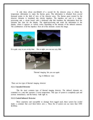 It only takes about one-thirtieth of a second for the detector array to obtain the
temperature information to make the thermo gram. This information is obtained from several
thousand points in the field of view of the detector array. The thermo gram created by the
detector elements is translated into electric impulses. The impulses are sent to a signal-
processing unit, a circuit board with a dedicated chip that translates the information from the
elements into data for the display. The signal-processing unit sends the information to the
display, where it appears as various colors depending on the intensity of the infrared emission.
The combination of all the impulses from all of the elements creates the image.
It is quite easy to see at day time But at night you can see very little
Thermal imaging lets you see again
Fig 4:-Different view
There are two type of thermal imaging detector
3.2.1. Uncooled Detector
This the most common type of thermal imaging detector. The infrared elements are
contained in a unit that operates a room temperature. This type of system is completely quit and
activate immediately and the battery built right in.
3.2.2. Cooled Infrared Detector
More expensive and susceptible to damage from rugged used, these system has cooled
inside a container that cool them below zero c. These the of system can see more than 1000
ft(300m).
 