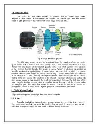 3.3. Image Intensifier
This method of night vision amplifies the available light to achieve better vision.
Diagram is given below. A conventional lens captures the ambient light. This lens focuses
available light (photons) on the photocathode of an image intensifier tube.
Fig 5:-Image intensifier process
The light energy causes electrons to be released from the cathode which are accelerated
by an electric field to increase their speed (energy level). These electrons enter holes in a micro
channel plate and bounce off the internal specially-coated walls which generate more electrons
as the electrons bounce through. This creates a denser “cloud” of electrons representing an
intensified version of the original image. A channel using a process called cascaded secondary
emissions electrons pass through the micro- channels, they cause thousands of other electrons
to be released in each. Basically, the original electrons collide with the side of the channel,
exciting atoms and causing other electrons to be released. These new electrons also collide with
other atoms, creating a chain reaction that results in thousands of electrons. The final stage of the
image intensifier involves electrons hitting a phosphor screen. The energy of the electrons makes
the phosphor glow. The visual light shows the desired view to the user or to an attached
photographic camera or video device. A green phosphor is used in these applications.
4. Night Vision Device
Night-vision equipment can be split into three broad categories
4.1. Scopes
Normally handheld or mounted on a weapon, scopes are monocular (one eye-piece).
Since scopes are handheld, not worn like goggles, they are good for when you want to get a
better look at a specific object and then return to normal viewing conditions.
 