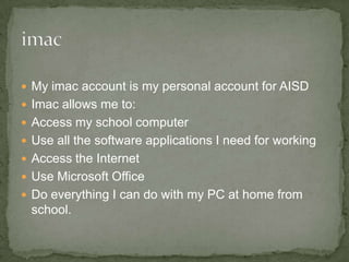 My imac account is my personal account for AISD Imac allows me to:  Access my school computer Use all the software applications I need for working Access the Internet Use Microsoft Office Do everything I can do with my PC at home from school. 