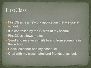 FirstClass is a network application that we use at school. It is controlled by the IT staff at my school. FirstClass allows me to: Send and receive e-mails to and from someone in the school. Check calendar and my schedule. Chat with my classmates and friends at school. 